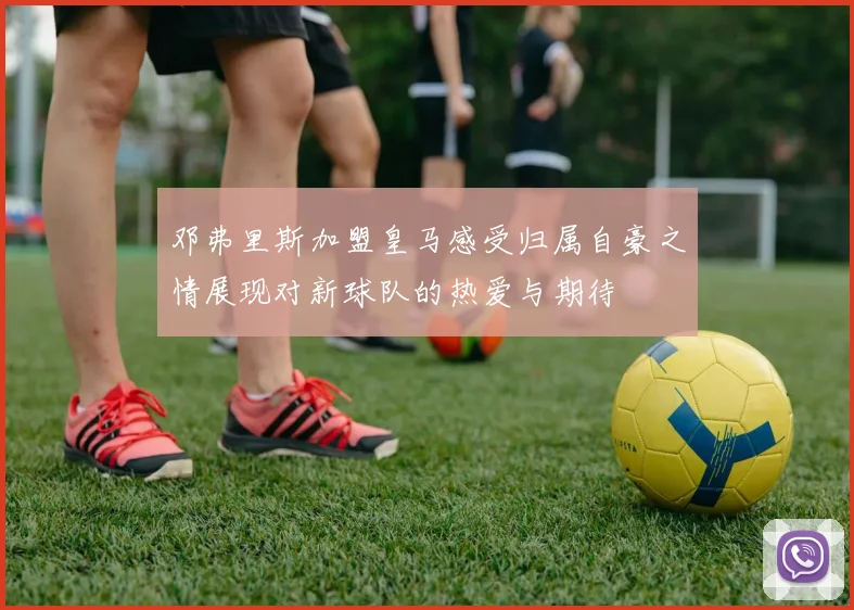 邓弗里斯加盟皇马感受归属自豪之情展现对新球队的热爱与期待