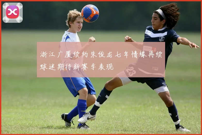 浙江广厦续约朱俊龙七年情缘再续球迷期待新赛季表现