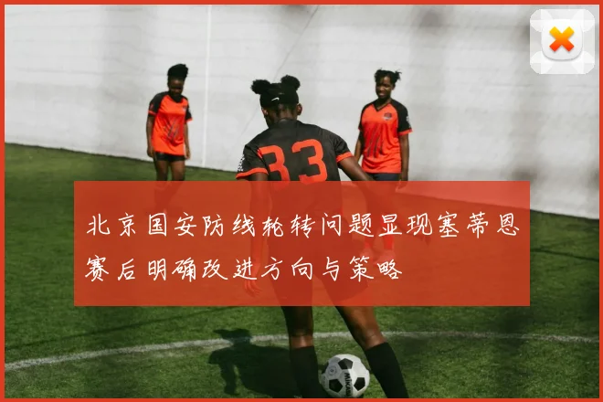 北京国安防线轮转问题显现塞蒂恩赛后明确改进方向与策略