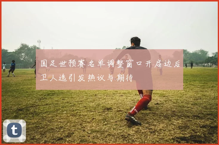 国足世预赛名单调整窗口开启边后卫人选引发热议与期待